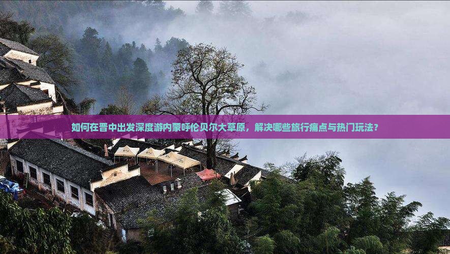 如何在晋中出发深度游内蒙呼伦贝尔大草原，解决哪些旅行痛点与热门玩法？