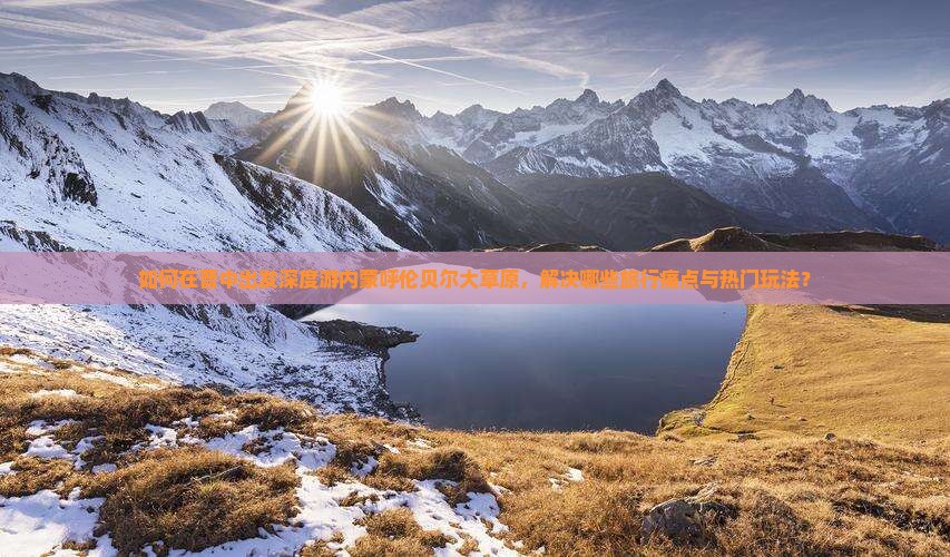 如何在晋中出发深度游内蒙呼伦贝尔大草原，解决哪些旅行痛点与热门玩法？
