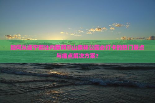 如何从遂宁前往内蒙阿尔山森林公园必打卡的热门景点与痛点解决方案？