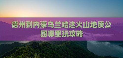 德州到内蒙乌兰哈达火山地质公园哪里玩攻略
