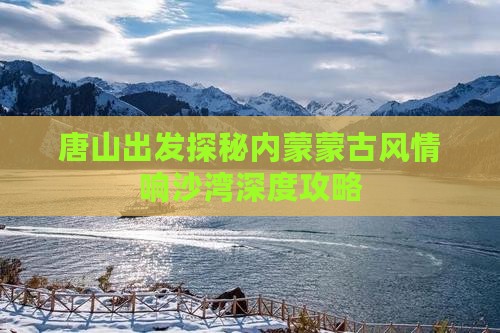 唐山出发探秘内蒙蒙古风情响沙湾深度攻略