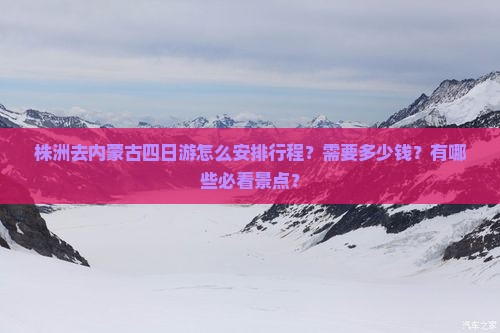 株洲去内蒙古四日游怎么安排行程？需要多少钱？有哪些必看景点？