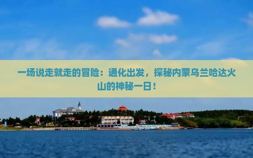 一场说走就走的冒险：通化出发，探秘内蒙乌兰哈达火山的神秘一日！