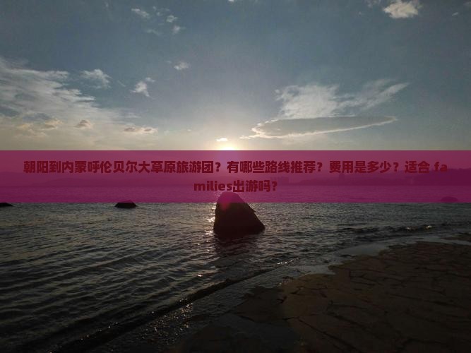 朝阳到内蒙呼伦贝尔大草原旅游团？有哪些路线推荐？费用是多少？适合 families出游吗？