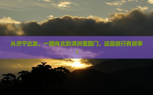 从济宁出发，一路向北到满洲里国门，这趟旅行有故事！