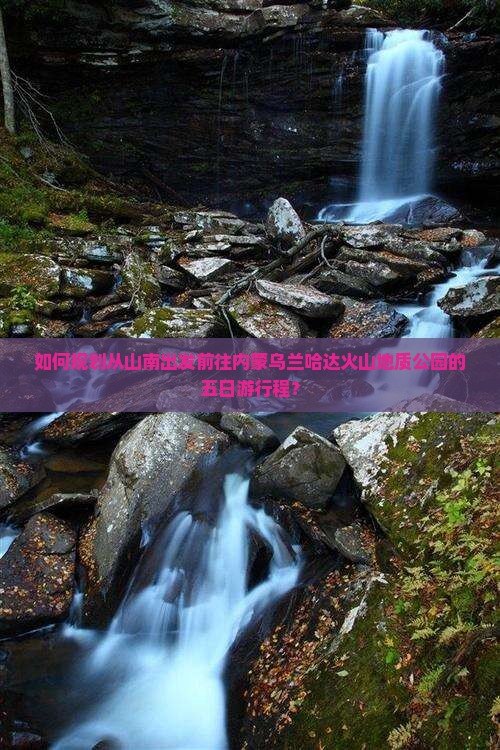 如何规划从山南出发前往内蒙乌兰哈达火山地质公园的五日游行程？