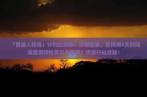 「普通人视角」计划出游族：济南出发，怎样用5天时间深度游呼伦贝尔大草原？求旅行社攻略！