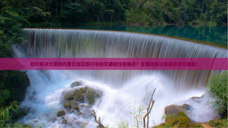如何解决大理到内蒙五当召旅行中的交通和住宿痛点？全面攻略让你避开常见难题！
