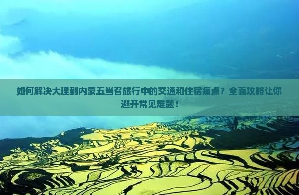 如何解决大理到内蒙五当召旅行中的交通和住宿痛点？全面攻略让你避开常见难题！