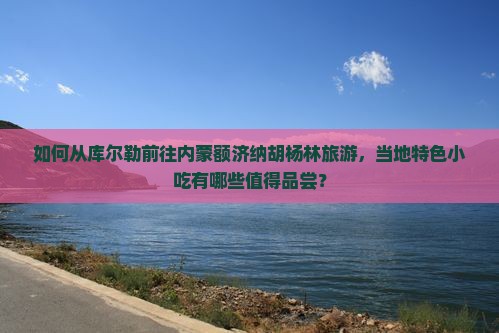如何从库尔勒前往内蒙额济纳胡杨林旅游，当地特色小吃有哪些值得品尝？
