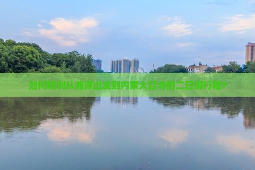 如何规划从湘潭出发到内蒙大召寺的二日游行程？
