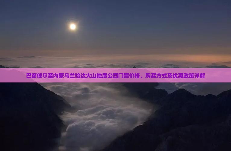 巴彦倬尔至内蒙乌兰哈达火山地质公园门票价格、购买方式及优惠政策详解