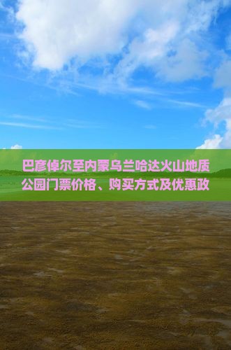 巴彦倬尔至内蒙乌兰哈达火山地质公园门票价格、购买方式及优惠政策详解