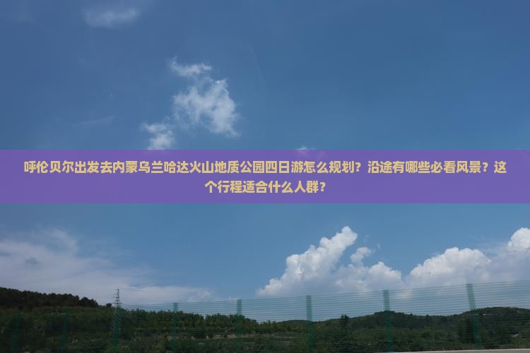 呼伦贝尔出发去内蒙乌兰哈达火山地质公园四日游怎么规划？沿途有哪些必看风景？这个行程适合什么人群？