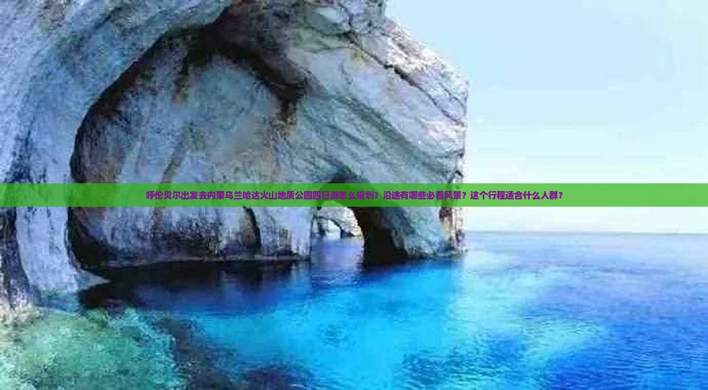 呼伦贝尔出发去内蒙乌兰哈达火山地质公园四日游怎么规划？沿途有哪些必看风景？这个行程适合什么人群？
