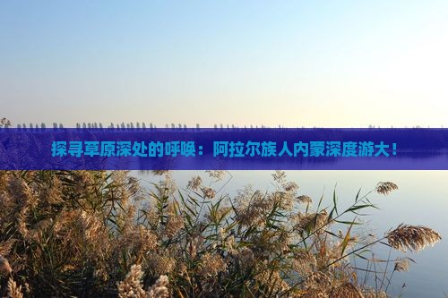 探寻草原深处的呼唤：阿拉尔族人内蒙深度游大！