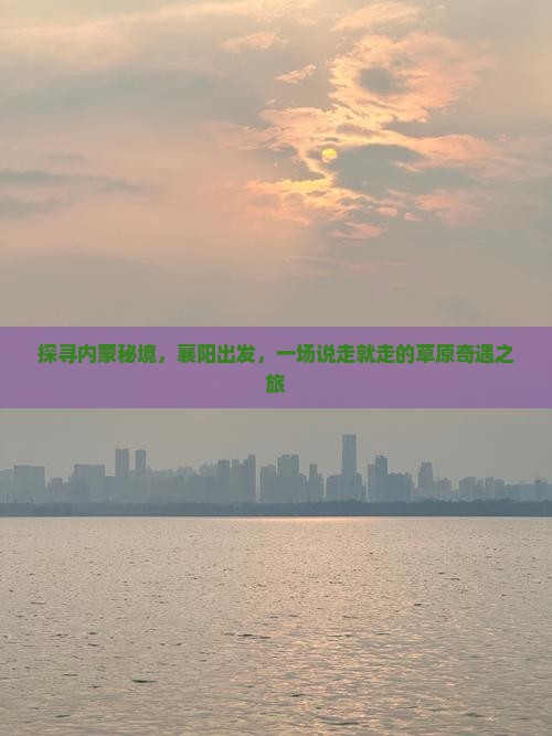 探寻内蒙秘境，襄阳出发，一场说走就走的草原奇遇之旅