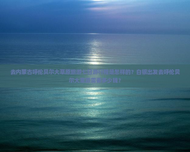 去内蒙古呼伦贝尔大草原旅游七日游行程是怎样的？白银出发去呼伦贝尔大草原需要多少钱？