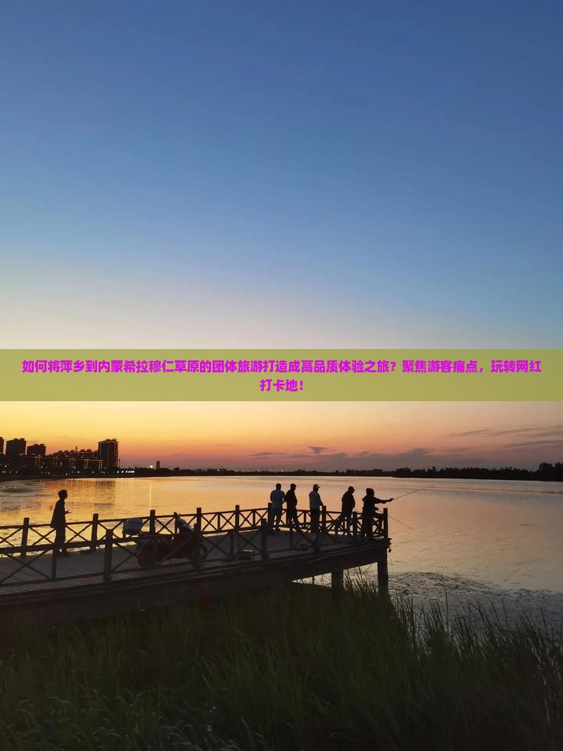 如何将萍乡到内蒙希拉穆仁草原的团体旅游打造成高品质体验之旅？聚焦游客痛点，玩转网红打卡地！