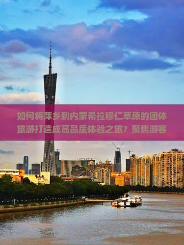 如何将萍乡到内蒙希拉穆仁草原的团体旅游打造成高品质体验之旅？聚焦游客痛点，玩转网红打卡地！