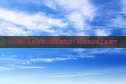 铁岭到内蒙希拉穆仁草原哪里玩：旅游路线与景点推荐