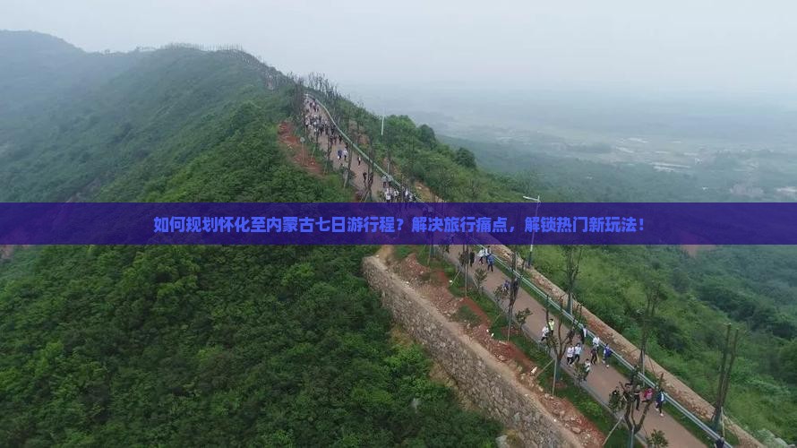 如何规划怀化至内蒙古七日游行程？解决旅行痛点，解锁热门新玩法！