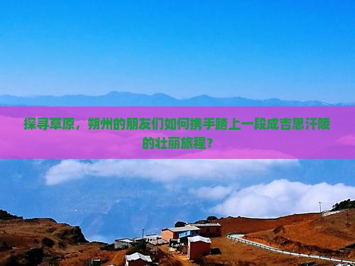 探寻草原，朔州的朋友们如何携手踏上一段成吉思汗陵的壮丽旅程？
