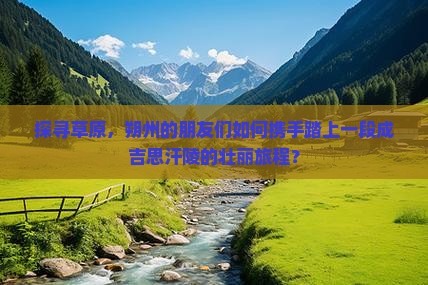 探寻草原，朔州的朋友们如何携手踏上一段成吉思汗陵的壮丽旅程？