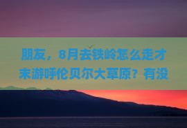朋友，8月去铁岭怎么走才末游呼伦贝尔大草原？有没有靠谱旅行社推荐啊！