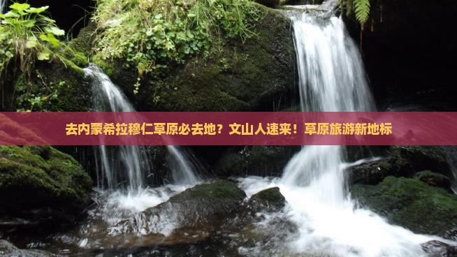 去内蒙希拉穆仁草原必去地？文山人速来！草原旅游新地标