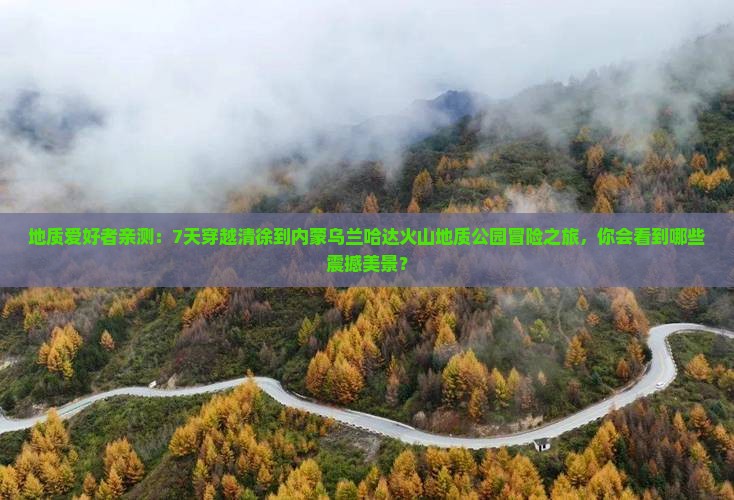 地质爱好者亲测：7天穿越清徐到内蒙乌兰哈达火山地质公园冒险之旅，你会看到哪些震撼美景？