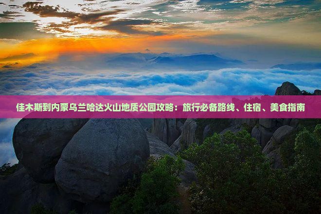 佳木斯到内蒙乌兰哈达火山地质公园攻略：旅行必备路线、住宿、美食指南