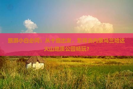 旅游小白必问：从十堰出发，怎样去内蒙乌兰哈达火山地质公园畅玩？