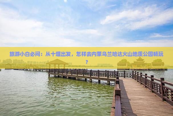 旅游小白必问：从十堰出发，怎样去内蒙乌兰哈达火山地质公园畅玩？
