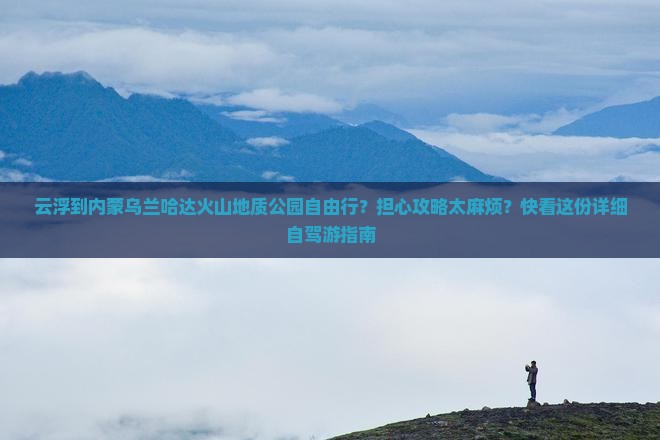 云浮到内蒙乌兰哈达火山地质公园自由行？担心攻略太麻烦？快看这份详细自驾游指南
