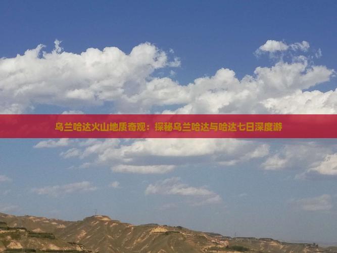 乌兰哈达火山地质奇观：探秘乌兰哈达与哈达七日深度游