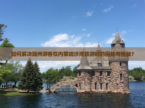 如何解决随州游客在内蒙响沙湾旅游时的困扰与挑战？