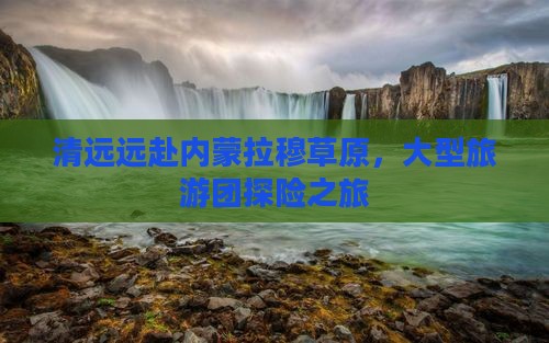 清远远赴内蒙拉穆草原，大型旅游团探险之旅