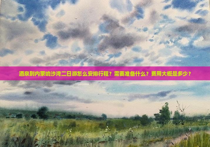 酒泉到内蒙响沙湾二日游怎么安排行程？需要准备什么？费用大概是多少？
