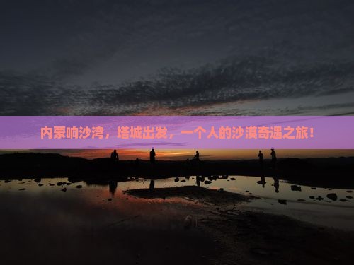 内蒙响沙湾，塔城出发，一个人的沙漠奇遇之旅！