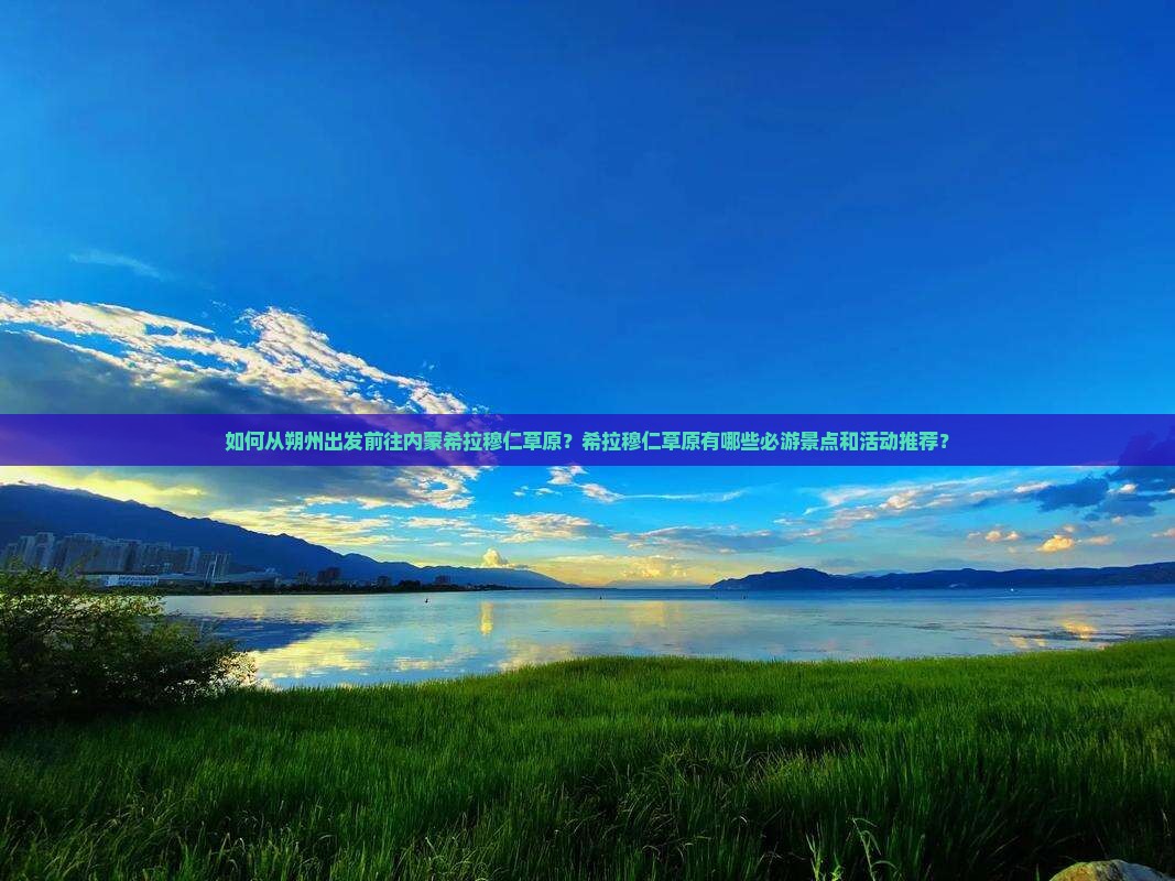 如何从朔州出发前往内蒙希拉穆仁草原？希拉穆仁草原有哪些必游景点和活动推荐？