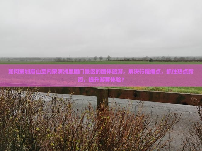 如何策划眉山至内蒙满洲里国门景区的团体旅游，解决行程痛点，抓住热点新词，提升游客体验？