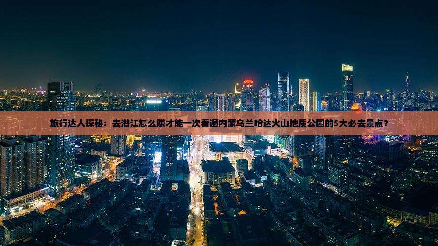 旅行达人探秘：去潜江怎么赚才能一次看遍内蒙乌兰哈达火山地质公园的5大必去景点？