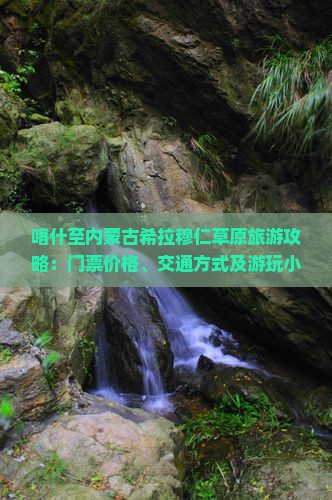 喀什至内蒙古希拉穆仁草原旅游攻略：门票价格、交通方式及游玩小贴士？