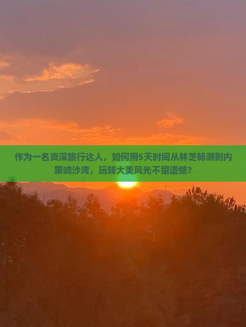 作为一名资深旅行达人，如何用5天时间从林芝畅游到内蒙响沙湾，玩转大美风光不留遗憾？
