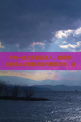 作为一名资深旅行达人，如何用5天时间从林芝畅游到内蒙响沙湾，玩转大美风光不留遗憾？