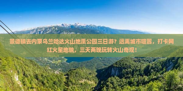 景德镇去内蒙乌兰哈达火山地质公园三日游？远离城市喧嚣，打卡网红火星地貌，三天两晚玩转火山奇观！