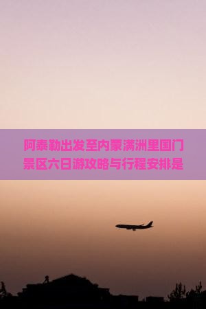 阿泰勒出发至内蒙满洲里国门景区六日游攻略与行程安排是怎样的？