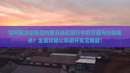 如何解决阜新至内蒙五当召旅行中的交通与住宿痛点？全面攻略让你避开常见难题！