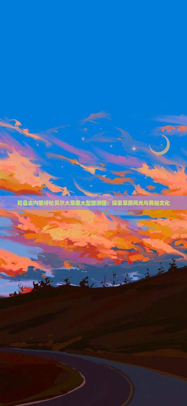 和县去内蒙呼伦贝尔大草原大型旅游团：探索草原风光与民俗文化